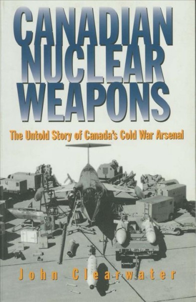 Canadian nuclear weapons : the untold story of Canada's cold war arsenal / John Clearwater.