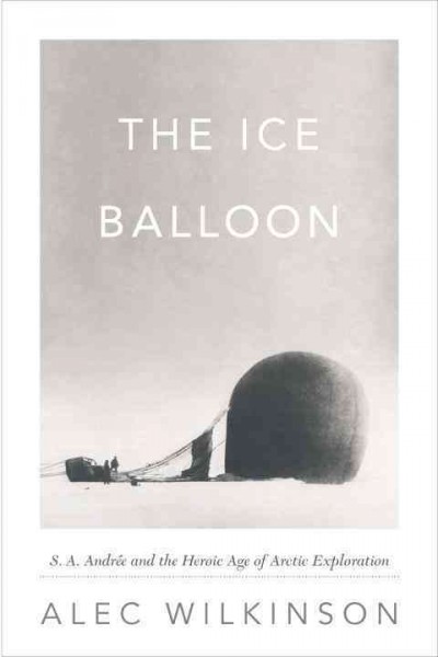 The ice balloon : S.A. Andrée and the heroic age of arctic exploration / by Alec Wilkinson.