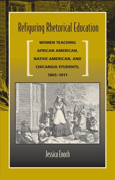 Refiguring rhetorical education : women teaching African American, Native American, and Chicano/a students, 1865-1911 / Jessica Enoch.