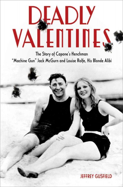 Deadly valentines : the story of Capone's henchman "Machine Gun" Jack McGurn and Louise Rolfe, his blonde alibi / Jeffrey Gusfield.