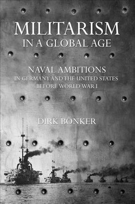 Militarism in a global age : naval ambitions in Germany and the United States before World War I / Dirk Bönker.