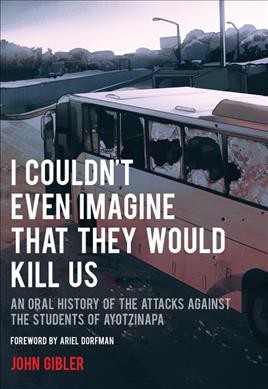 I couldn't even imagine that they would kill us : an oral history of the attacks against the students of Ayotzinapa / John Gibler ; foreword by Ariel Dorfman.