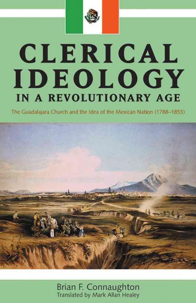 Clerical ideology in a revolutionary age [electronic resource] : the Guadalajara church and the idea of the Mexican nation, 1788-1853 / Brian F. Connaughton ; translated by Mark Alan Healey.