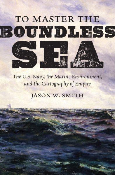 To master the boundless sea : the U.S. Navy, the marine environment, and the cartography of empire / Jason W. Smith.