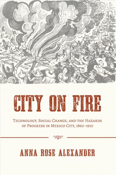 City on fire : technology, social change, and the hazards of progress in Mexico City, 1860-1910 / Anna Rose Alexander.