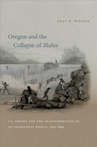 Oregon and the collapse of Illahee : U.S. empire and the transformation of an indigenous world, 1792-1859 / Gray H. Whaley.