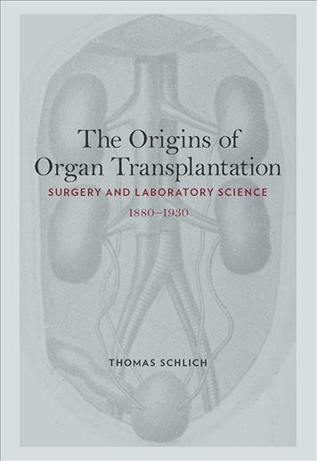 The origins of organ transplantation : surgery and laboratory science, 1880-1930 / Thomas Schlich.