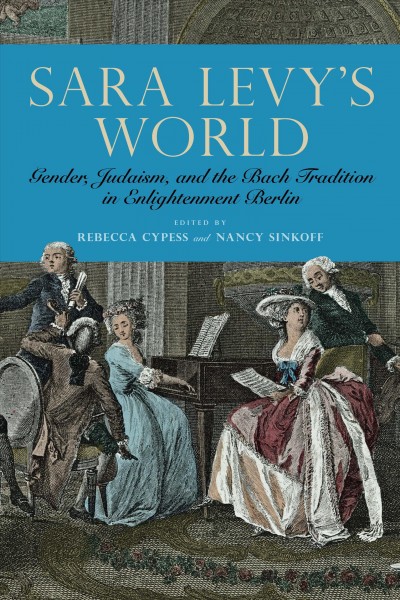 Sara Levy's world : gender, Judaism, and the Bach tradition in enlightenment Berlin / edited by Rebecca Cypess and Nancy Sinkoff.