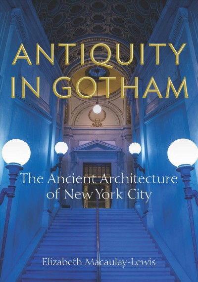 Antiquity in Gotham the ancient architecture of New York City / Elizabeth Macaulay-Lewis.